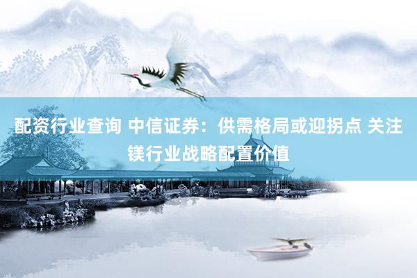配资行业查询 中信证券：供需格局或迎拐点 关注镁行业战略配置价值