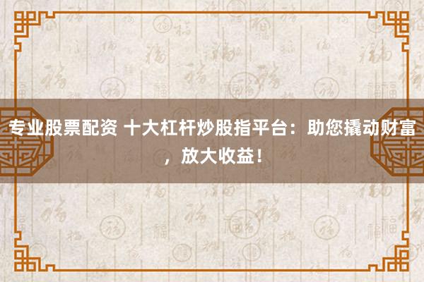 专业股票配资 十大杠杆炒股指平台：助您撬动财富，放大收益！