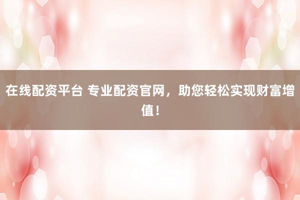 在线配资平台 专业配资官网，助您轻松实现财富增值！