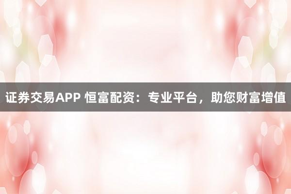 证券交易APP 恒富配资：专业平台，助您财富增值