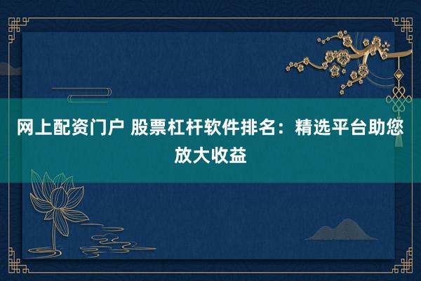 网上配资门户 股票杠杆软件排名：精选平台助您放大收益