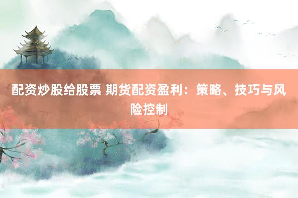 配资炒股给股票 期货配资盈利：策略、技巧与风险控制