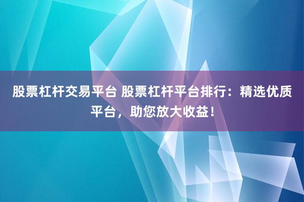 股票杠杆交易平台 股票杠杆平台排行：精选优质平台，助您放大收益！