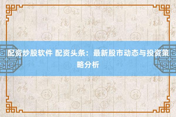 配资炒股软件 配资头条：最新股市动态与投资策略分析