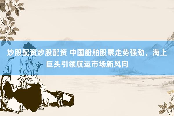 炒股配资炒股配资 中国船舶股票走势强劲，海上巨头引领航运市场新风向