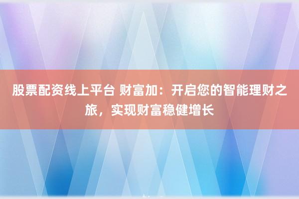 股票配资线上平台 财富加：开启您的智能理财之旅，实现财富稳健增长