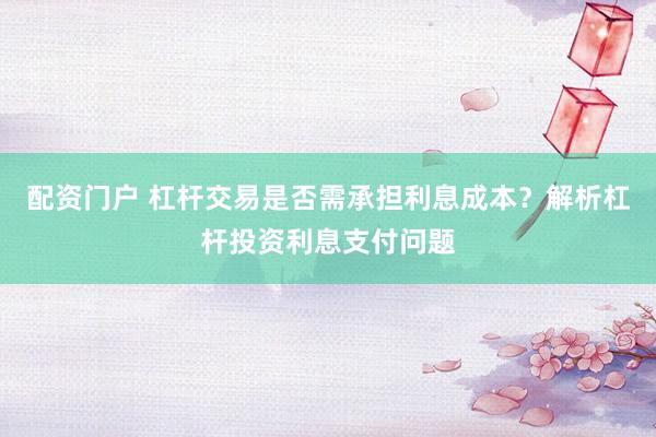 配资门户 杠杆交易是否需承担利息成本？解析杠杆投资利息支付问题