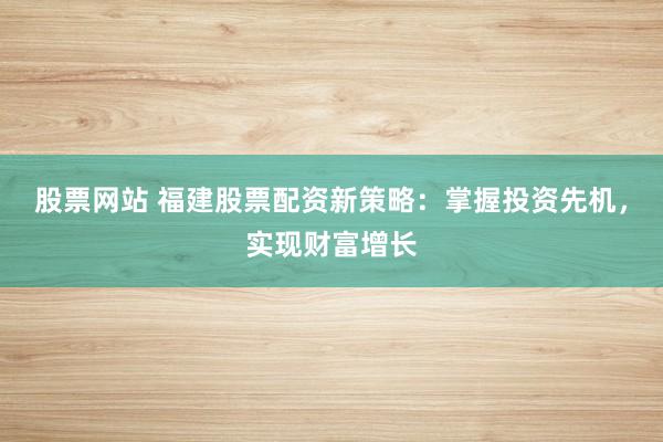 股票网站 福建股票配资新策略：掌握投资先机，实现财富增长