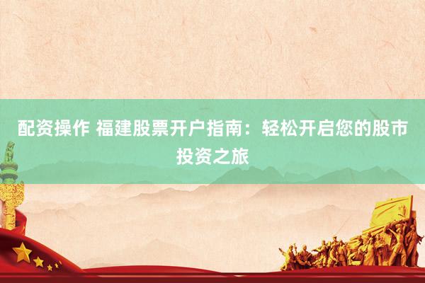 配资操作 福建股票开户指南：轻松开启您的股市投资之旅