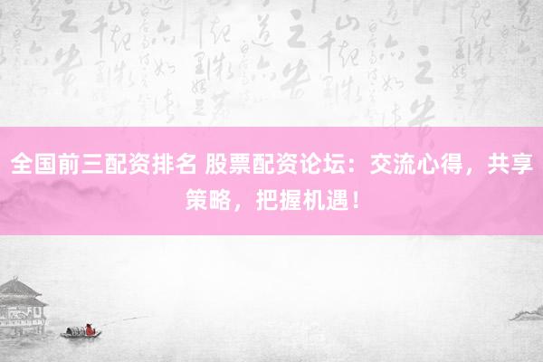 全国前三配资排名 股票配资论坛：交流心得，共享策略，把握机遇！