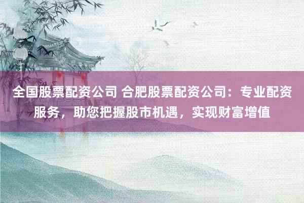 全国股票配资公司 合肥股票配资公司：专业配资服务，助您把握股市机遇，实现财富增值