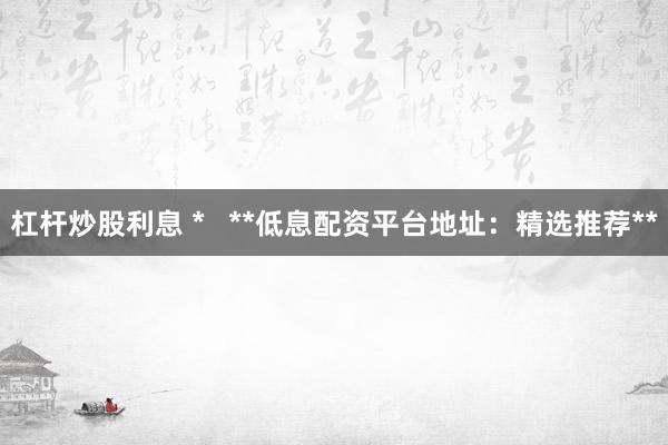 杠杆炒股利息 *   **低息配资平台地址：精选推荐**