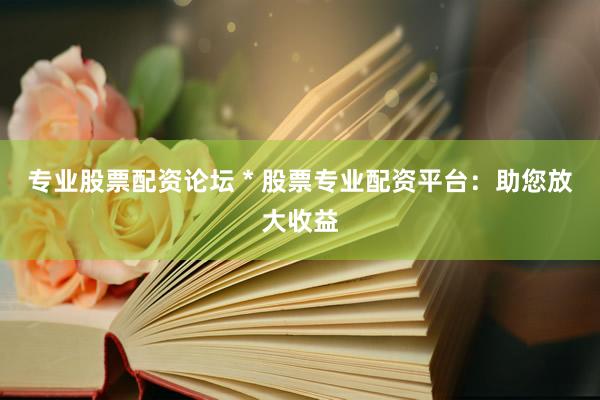 专业股票配资论坛 * 股票专业配资平台：助您放大收益