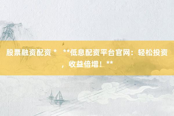 股票融资配资 *   **低息配资平台官网：轻松投资，收益倍增！**