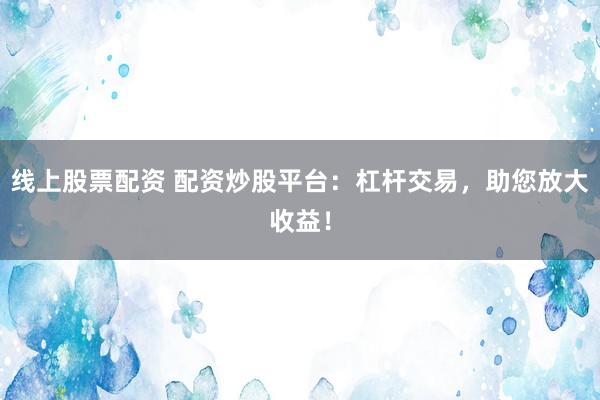 线上股票配资 配资炒股平台：杠杆交易，助您放大收益！