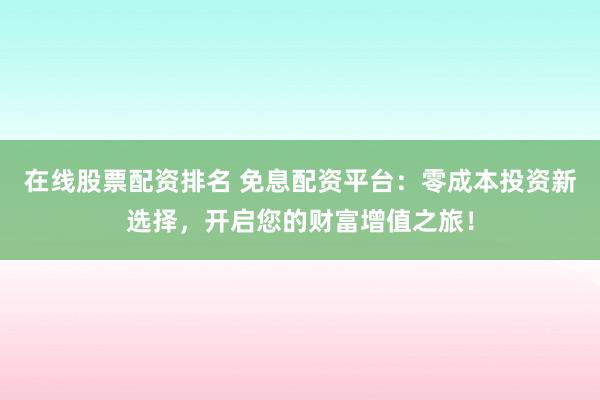 在线股票配资排名 免息配资平台：零成本投资新选择，开启您的财富增值之旅！