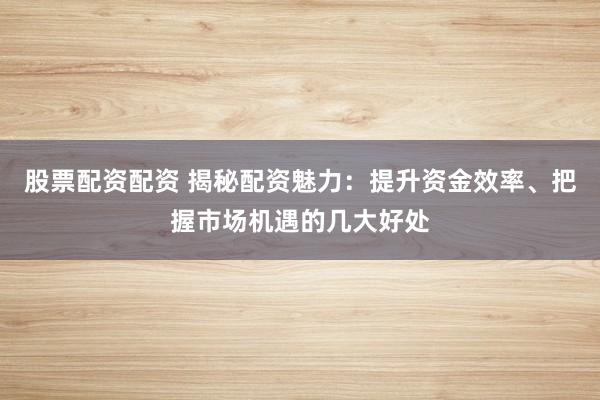 股票配资配资 揭秘配资魅力：提升资金效率、把握市场机遇的几大好处
