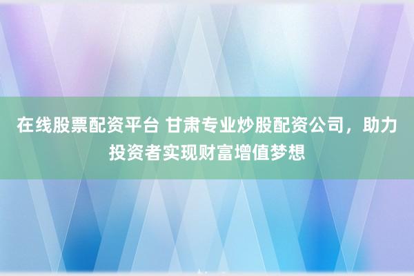 在线股票配资平台 甘肃专业炒股配资公司，助力投资者实现财富增值梦想