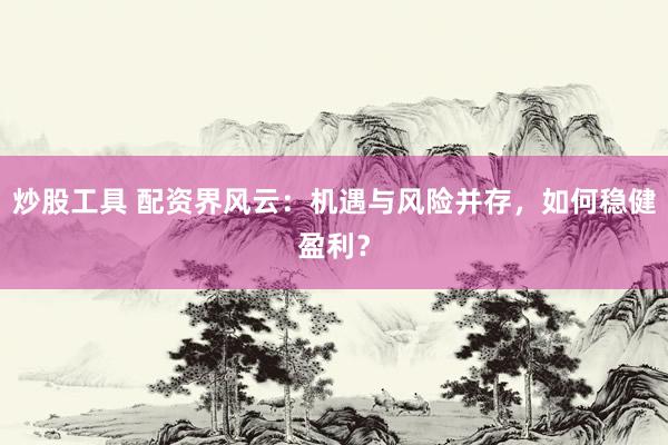 炒股工具 配资界风云：机遇与风险并存，如何稳健盈利？