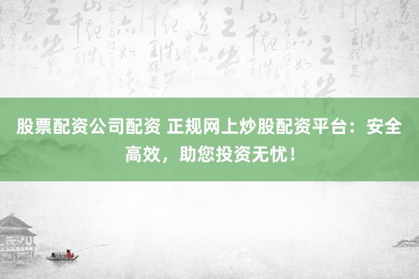股票配资公司配资 正规网上炒股配资平台：安全高效，助您投资无忧！