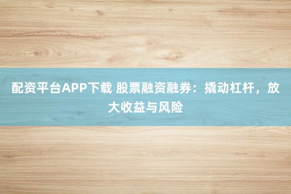 配资平台APP下载 股票融资融券：撬动杠杆，放大收益与风险