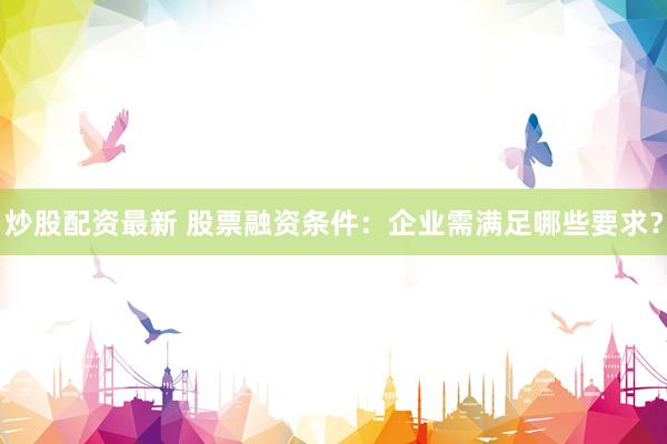 炒股配资最新 股票融资条件：企业需满足哪些要求？
