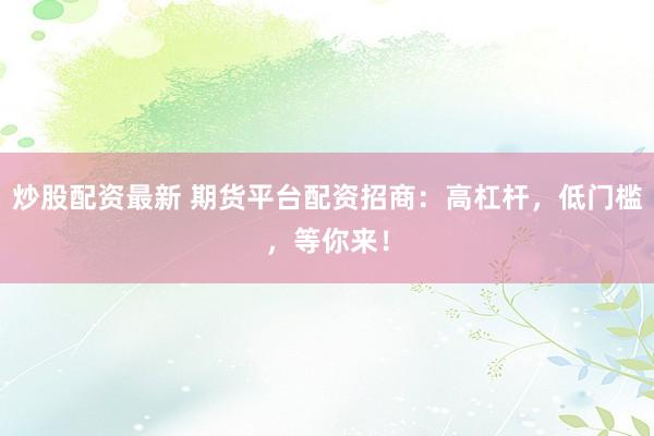 炒股配资最新 期货平台配资招商：高杠杆，低门槛，等你来！