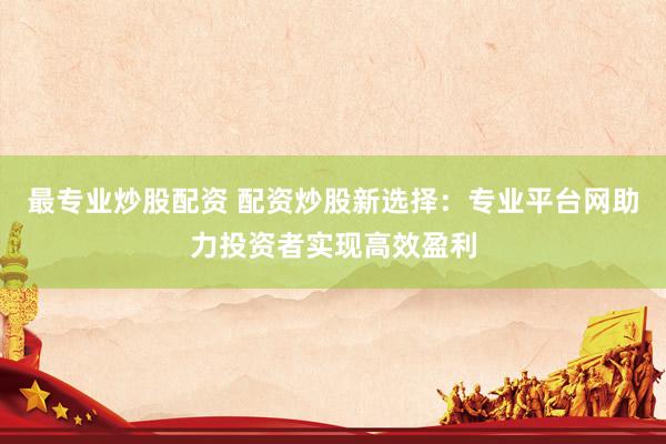 最专业炒股配资 配资炒股新选择：专业平台网助力投资者实现高效盈利