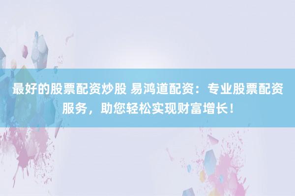 最好的股票配资炒股 易鸿道配资：专业股票配资服务，助您轻松实现财富增长！
