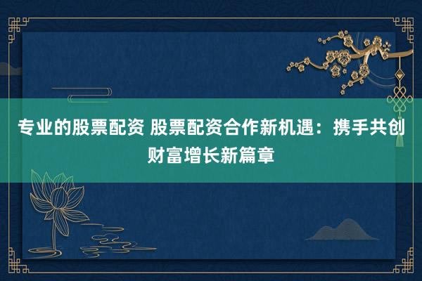 专业的股票配资 股票配资合作新机遇：携手共创财富增长新篇章