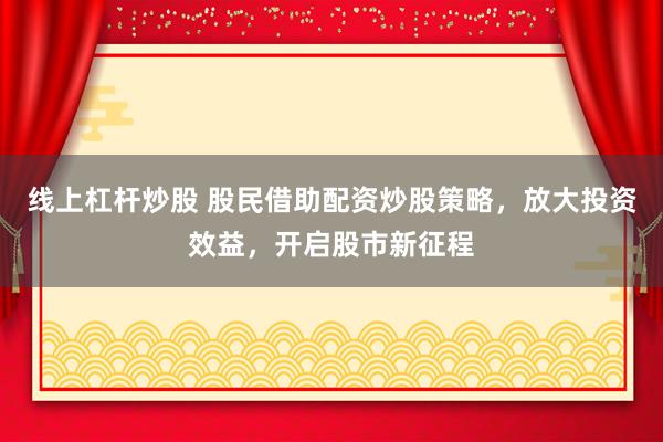 线上杠杆炒股 股民借助配资炒股策略，放大投资效益，开启股市新征程