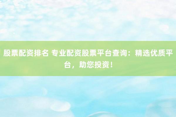 股票配资排名 专业配资股票平台查询：精选优质平台，助您投资！