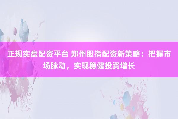 正规实盘配资平台 郑州股指配资新策略：把握市场脉动，实现稳健投资增长