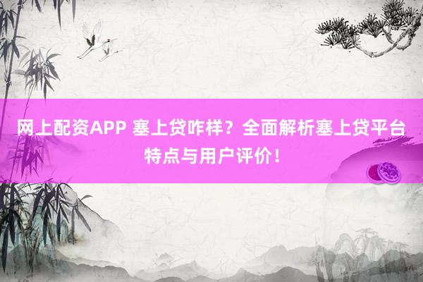 网上配资APP 塞上贷咋样？全面解析塞上贷平台特点与用户评价！