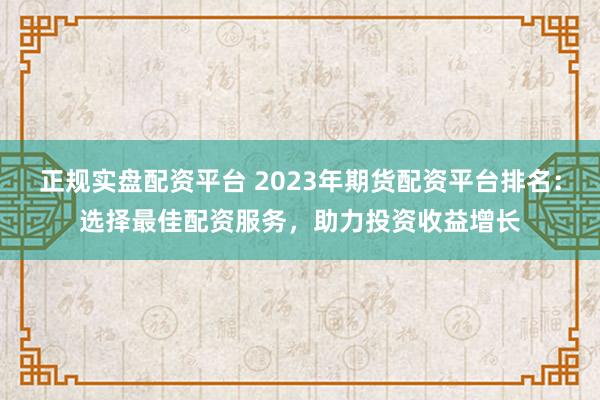 正规实盘配资平台 2023年期货配资平台排名：选择最佳配资服务，助力投资收益增长