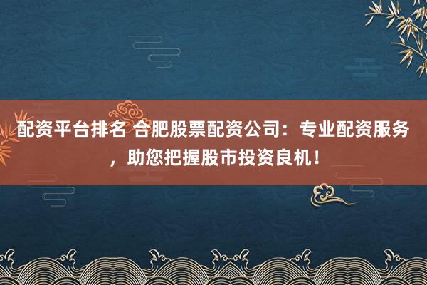 配资平台排名 合肥股票配资公司：专业配资服务，助您把握股市投资良机！