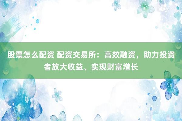 股票怎么配资 配资交易所：高效融资，助力投资者放大收益、实现财富增长