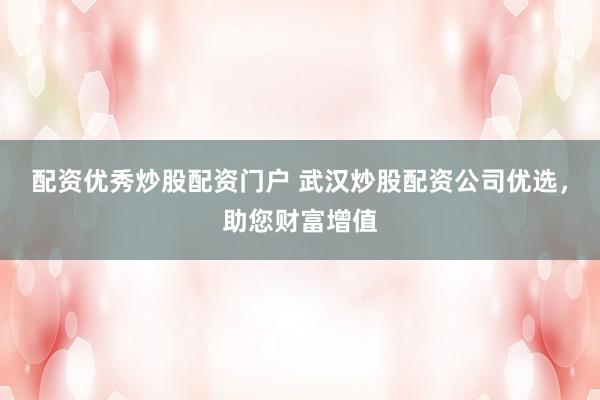 配资优秀炒股配资门户 武汉炒股配资公司优选，助您财富增值