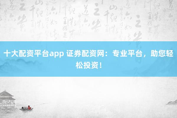 十大配资平台app 证券配资网：专业平台，助您轻松投资！