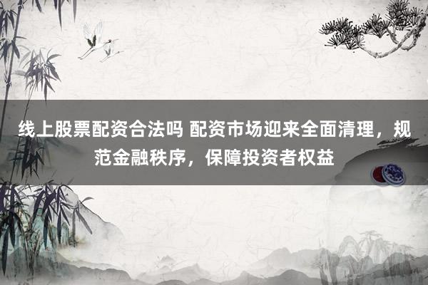 线上股票配资合法吗 配资市场迎来全面清理，规范金融秩序，保障投资者权益