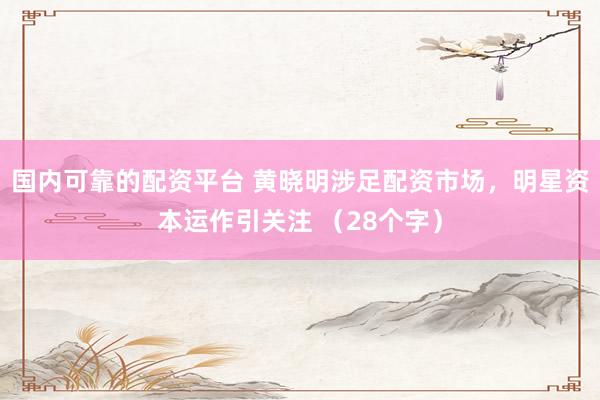 国内可靠的配资平台 黄晓明涉足配资市场，明星资本运作引关注 （28个字）