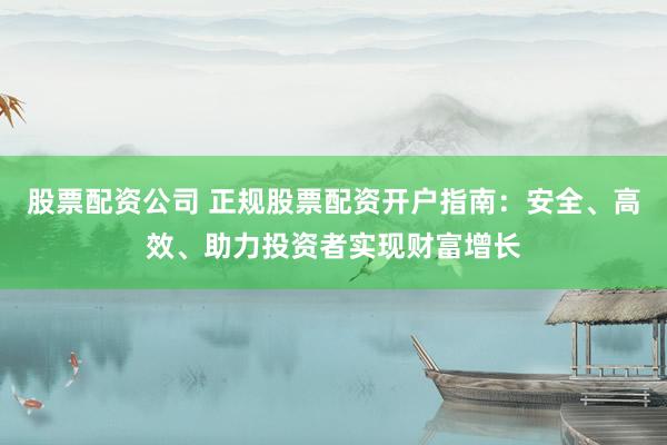 股票配资公司 正规股票配资开户指南：安全、高效、助力投资者实现财富增长