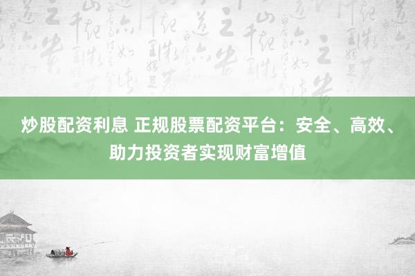 炒股配资利息 正规股票配资平台：安全、高效、助力投资者实现财富增值