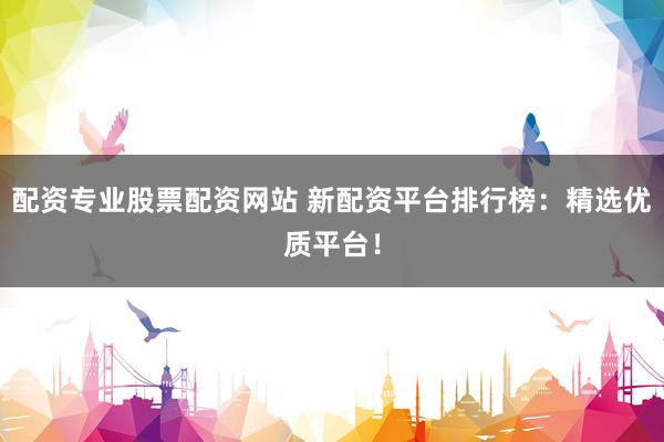 配资专业股票配资网站 新配资平台排行榜：精选优质平台！