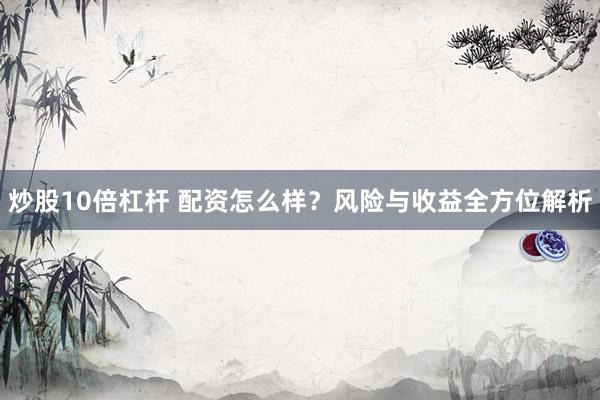 炒股10倍杠杆 配资怎么样？风险与收益全方位解析