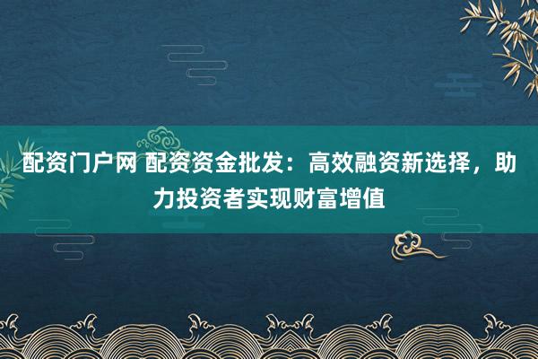配资门户网 配资资金批发：高效融资新选择，助力投资者实现财富增值