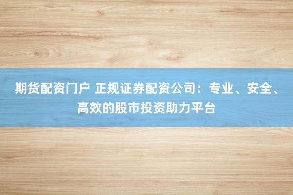 期货配资门户 正规证券配资公司：专业、安全、高效的股市投资助力平台