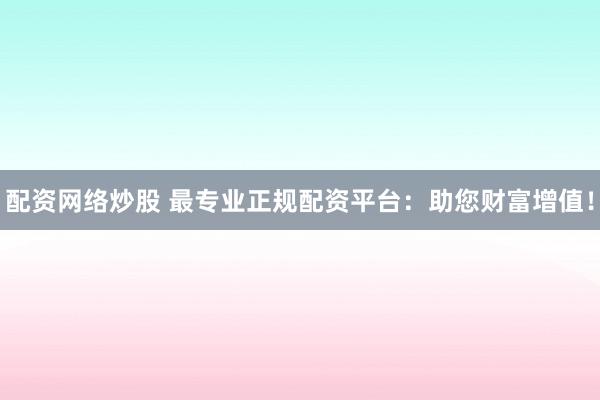 配资网络炒股 最专业正规配资平台：助您财富增值！