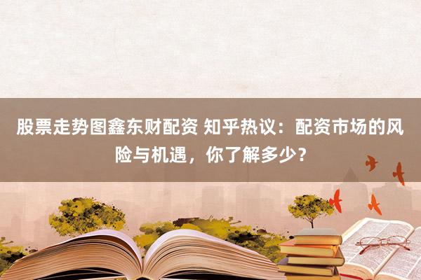 股票走势图鑫东财配资 知乎热议：配资市场的风险与机遇，你了解多少？
