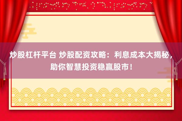 炒股杠杆平台 炒股配资攻略：利息成本大揭秘，助你智慧投资稳赢股市！